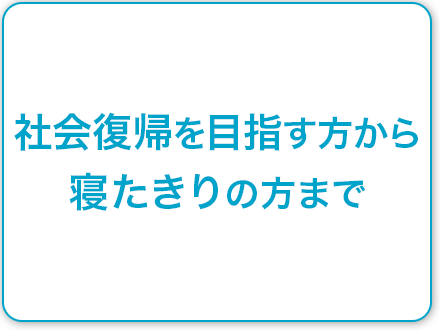 社会復帰を目指す方から寝たきりの方まで
